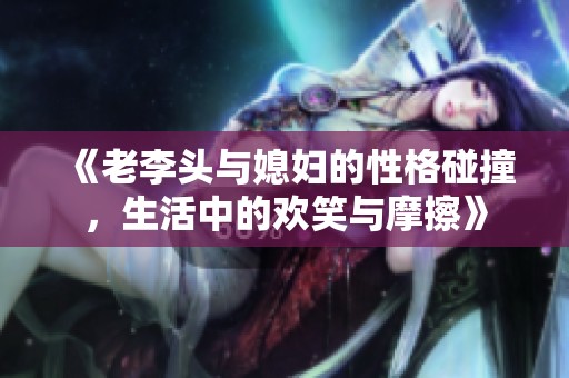 《老李头与媳妇的性格碰撞，生活中的欢笑与摩擦》