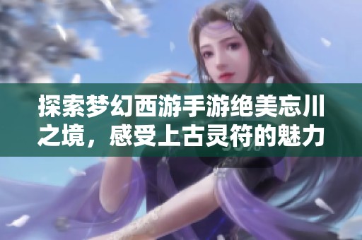 探索梦幻西游手游绝美忘川之境，感受上古灵符的魅力！