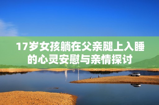 17岁女孩躺在父亲腿上入睡的心灵安慰与亲情探讨