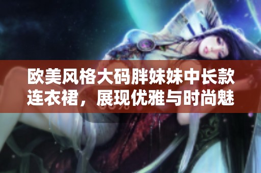 欧美风格大码胖妹妹中长款连衣裙，展现优雅与时尚魅力