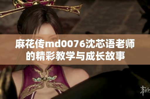 麻花传md0076沈芯语老师的精彩教学与成长故事