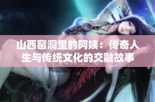 山西窑洞里的阿姨：传奇人生与传统文化的交融故事