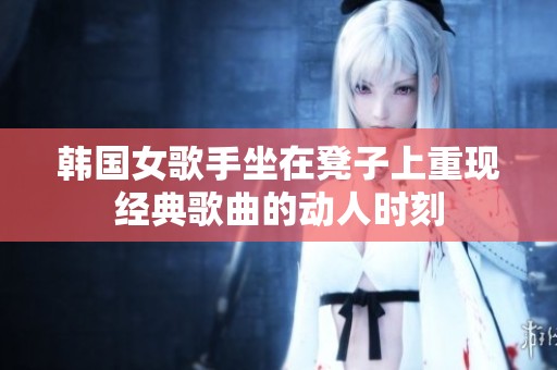 韩国女歌手坐在凳子上重现经典歌曲的动人时刻