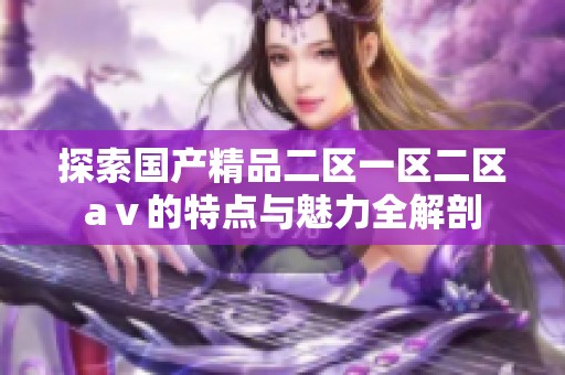 探索国产精品二区一区二区aⅴ的特点与魅力全解剖