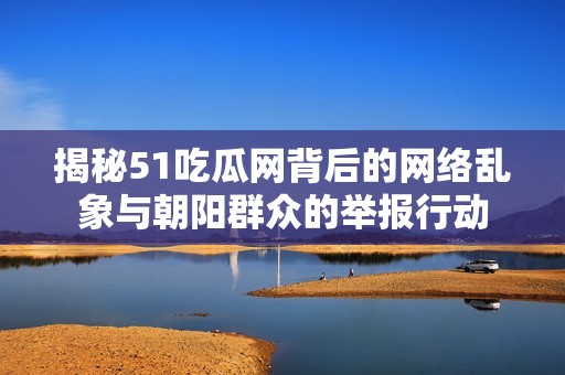揭秘51吃瓜网背后的网络乱象与朝阳群众的举报行动