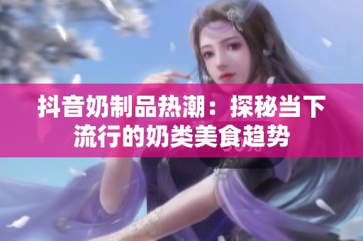抖音奶制品热潮：探秘当下流行的奶类美食趋势