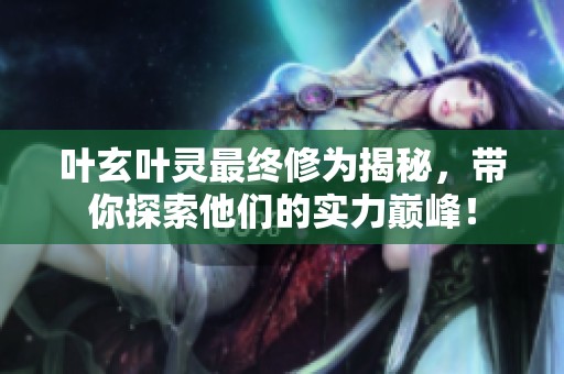 叶玄叶灵最终修为揭秘，带你探索他们的实力巅峰！