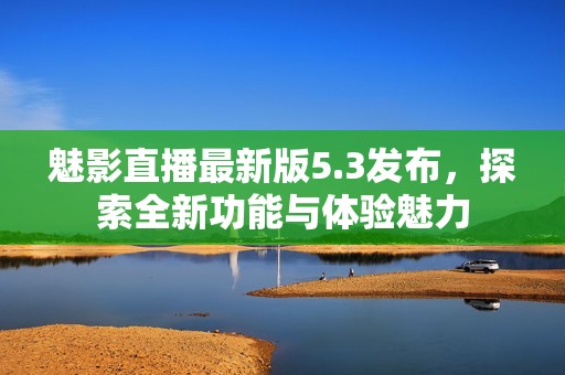 魅影直播最新版5.3发布，探索全新功能与体验魅力