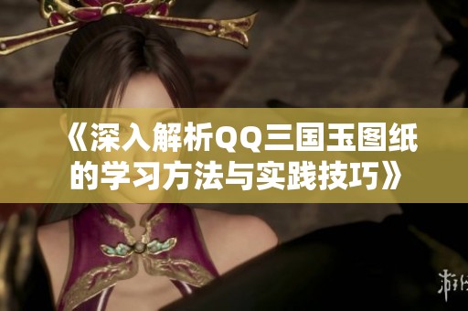 《深入解析QQ三国玉图纸的学习方法与实践技巧》