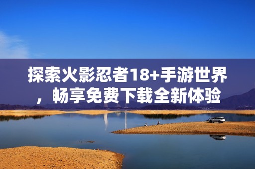 探索火影忍者18+手游世界，畅享免费下载全新体验