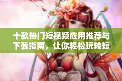 十款热门短视频应用推荐与下载指南，让你轻松玩转短视频创作