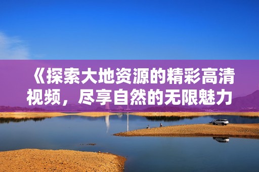 《探索大地资源的精彩高清视频，尽享自然的无限魅力》