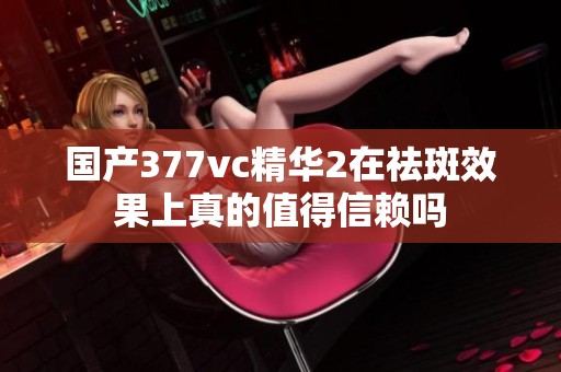 国产377vc精华2在祛斑效果上真的值得信赖吗