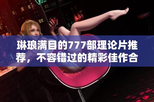 琳琅满目的777部理论片推荐，不容错过的精彩佳作合集