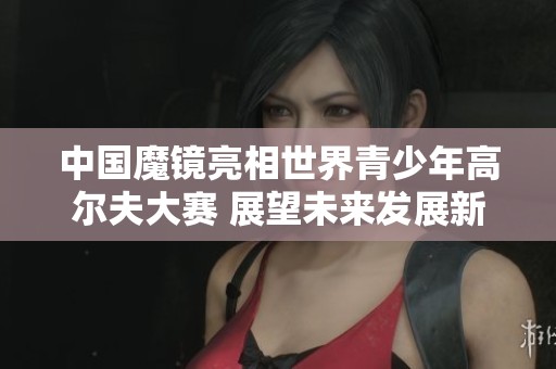 中国魔镜亮相世界青少年高尔夫大赛 展望未来发展新机遇