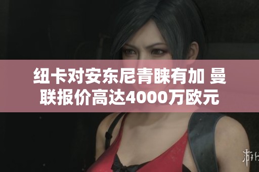 纽卡对安东尼青睐有加 曼联报价高达4000万欧元