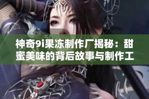 神奇9i果冻制作厂揭秘：甜蜜美味的背后故事与制作工艺