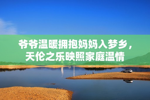 爷爷温暖拥抱妈妈入梦乡，天伦之乐映照家庭温情