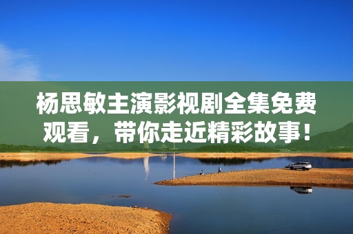 杨思敏主演影视剧全集免费观看，带你走近精彩故事！