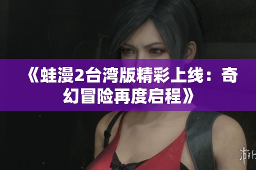 《蛙漫2台湾版精彩上线：奇幻冒险再度启程》