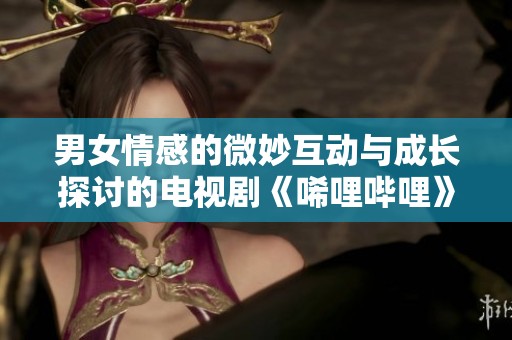 男女情感的微妙互动与成长探讨的电视剧《唏哩哔哩》