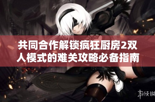 共同合作解锁疯狂厨房2双人模式的难关攻略必备指南