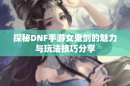 探秘DNF手游女鬼剑的魅力与玩法技巧分享