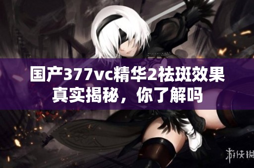 国产377vc精华2祛斑效果真实揭秘，你了解吗