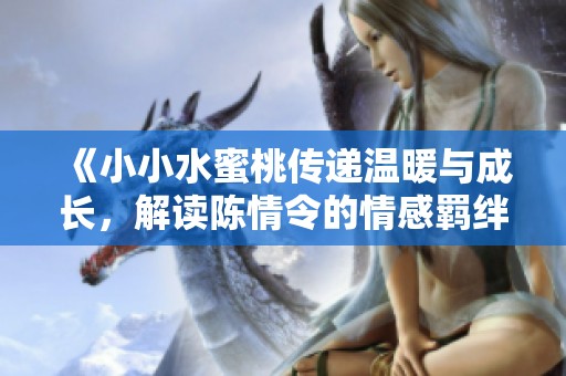 《小小水蜜桃传递温暖与成长，解读陈情令的情感羁绊》