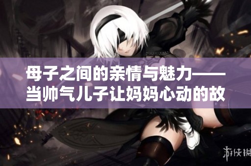 母子之间的亲情与魅力——当帅气儿子让妈妈心动的故事