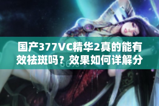 国产377VC精华2真的能有效祛斑吗？效果如何详解分析