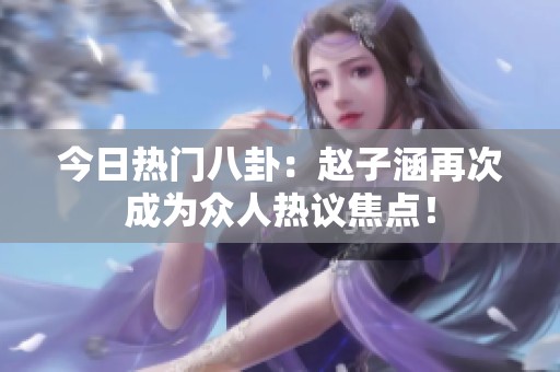 今日热门八卦：赵子涵再次成为众人热议焦点！