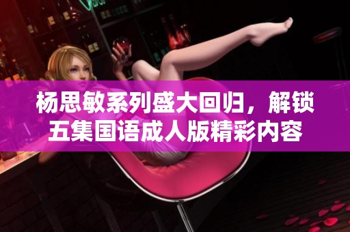 杨思敏系列盛大回归，解锁五集国语成人版精彩内容