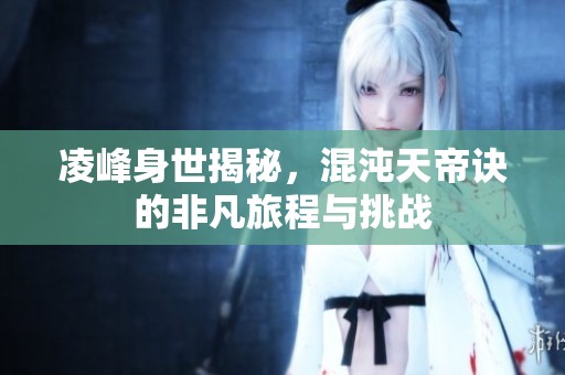 凌峰身世揭秘，混沌天帝诀的非凡旅程与挑战