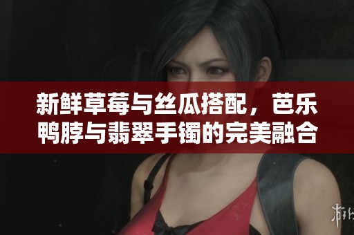 新鲜草莓与丝瓜搭配，芭乐鸭脖与翡翠手镯的完美融合