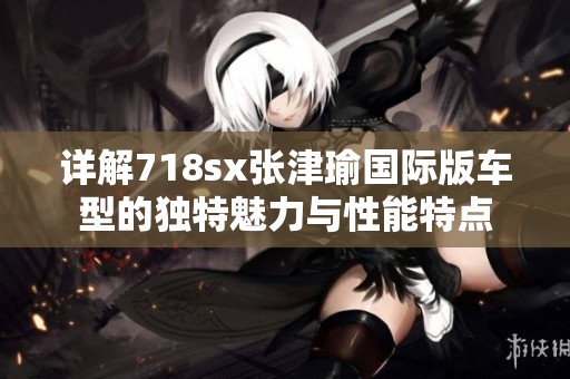 详解718sx张津瑜国际版车型的独特魅力与性能特点