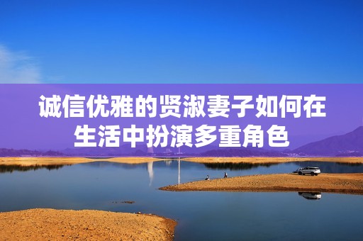 诚信优雅的贤淑妻子如何在生活中扮演多重角色