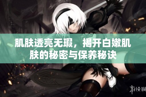 肌肤透亮无瑕，揭开白嫩肌肤的秘密与保养秘诀