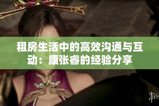 租房生活中的高效沟通与互动：康张睿的经验分享