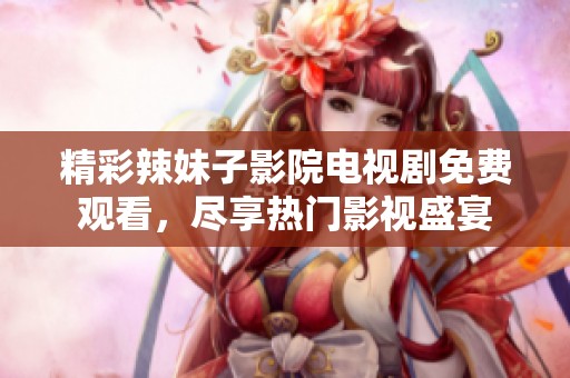 精彩辣妹子影院电视剧免费观看，尽享热门影视盛宴