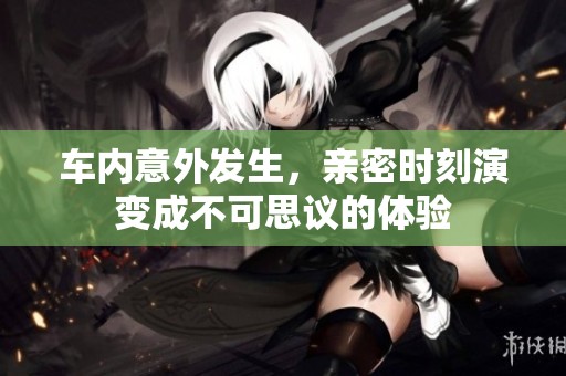 车内意外发生，亲密时刻演变成不可思议的体验