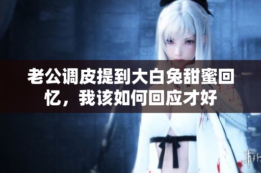 老公调皮提到大白兔甜蜜回忆，我该如何回应才好