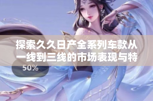 探索久久日产全系列车款从一线到三线的市场表现与特色分析