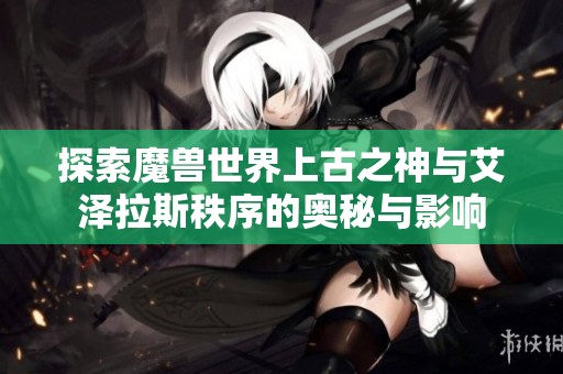 探索魔兽世界上古之神与艾泽拉斯秩序的奥秘与影响