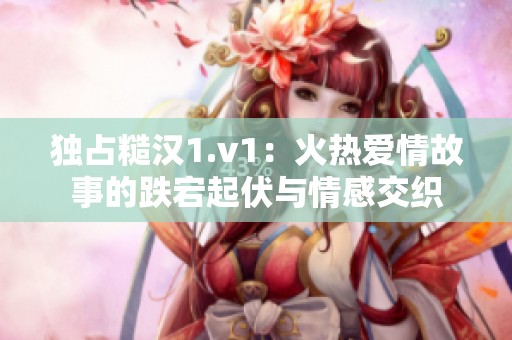 独占糙汉1.v1：火热爱情故事的跌宕起伏与情感交织