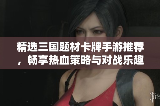 精选三国题材卡牌手游推荐，畅享热血策略与对战乐趣