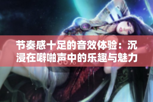 节奏感十足的音效体验：沉浸在噼啪声中的乐趣与魅力
