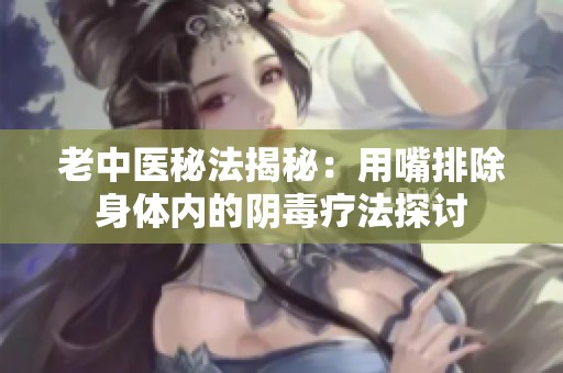 老中医秘法揭秘：用嘴排除身体内的阴毒疗法探讨