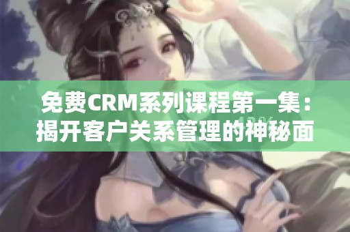 免费CRM系列课程第一集：揭开客户关系管理的神秘面纱