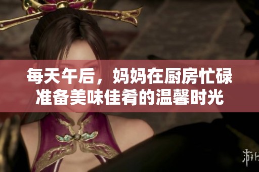 每天午后，妈妈在厨房忙碌准备美味佳肴的温馨时光
